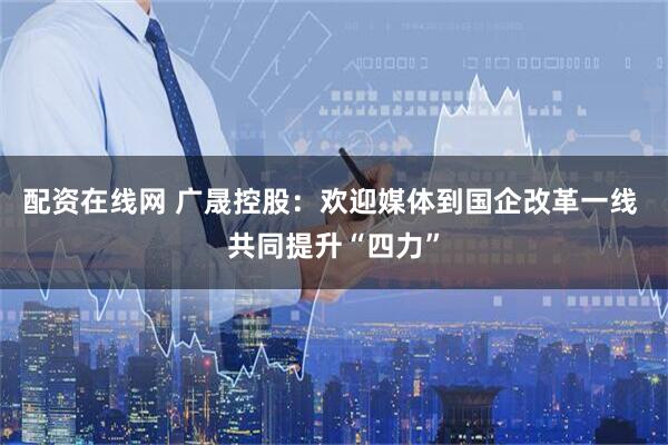 配资在线网 广晟控股：欢迎媒体到国企改革一线 共同提升“四力”