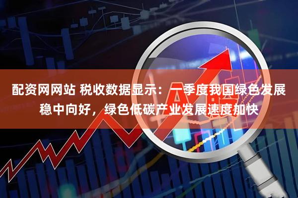 配资网网站 税收数据显示：一季度我国绿色发展稳中向好，绿色低碳产业发展速度加快