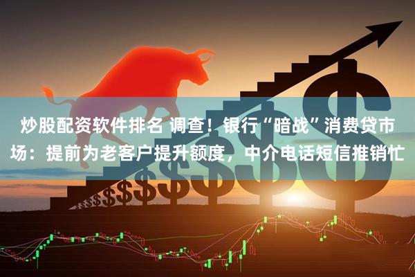 炒股配资软件排名 调查！银行“暗战”消费贷市场：提前为老客户提升额度，中介电话短信推销忙