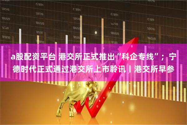 a股配资平台 港交所正式推出“科企专线”；宁德时代正式通过港交所上市聆讯丨港交所早参