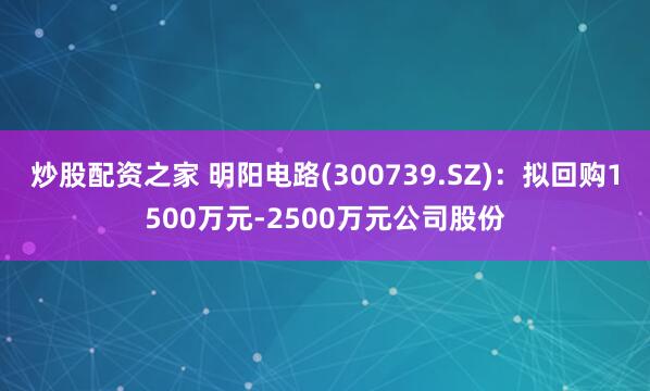 炒股配资之家 明阳电路(300739.SZ)：拟回购1500万元-2500万元公司股份