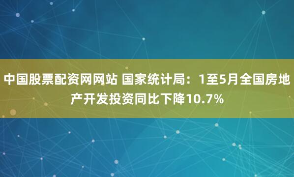 中国股票配资网网站 国家统计局：1至5月全国房地产开发投资同比下降10.7%