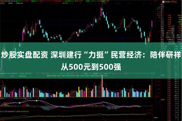 炒股实盘配资 深圳建行“力挺”民营经济：陪伴研祥从500元到500强