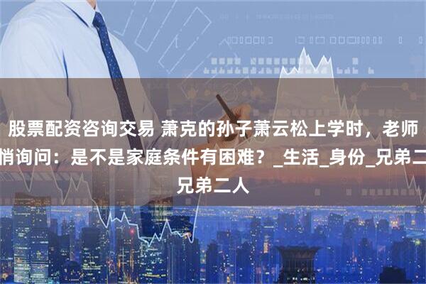 股票配资咨询交易 萧克的孙子萧云松上学时，老师悄悄询问：是不是家庭条件有困难？_生活_身份_兄弟二人