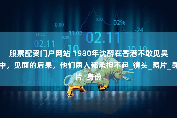 股票配资门户网站 1980年沈醉在香港不敢见吴敬中，见面的后果，他们两人都承担不起_镜头_照片_身份