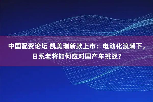 中国配资论坛 凯美瑞新款上市：电动化浪潮下，日系老将如何应对国产车挑战？