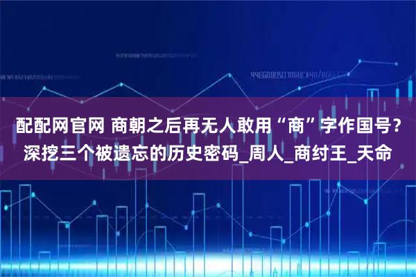 配配网官网 商朝之后再无人敢用“商”字作国号？深挖三个被遗忘的历史密码_周人_商纣王_天命