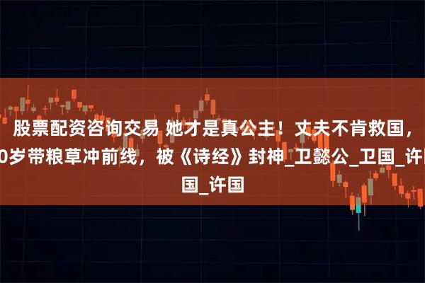 股票配资咨询交易 她才是真公主！丈夫不肯救国，20岁带粮草冲前线，被《诗经》封神_卫懿公_卫国_许国