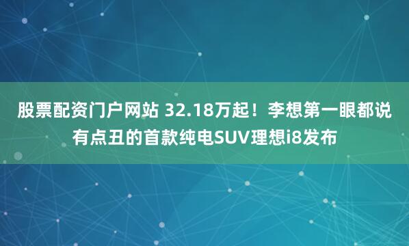 股票配资门户网站 32.18万起！李想第一眼都说有点丑的首款纯电SUV理想i8发布