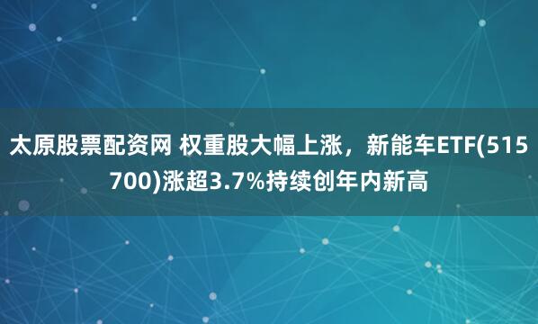 太原股票配资网 权重股大幅上涨，新能车ETF(515700)涨超3.7%持续创年内新高
