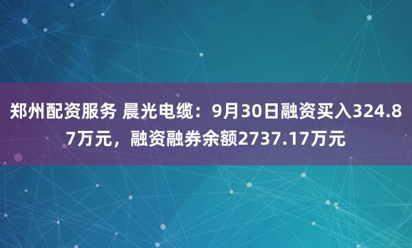 郑州配资服务 晨光电缆：9月30日融资买入324.87万元，融资融券余额2737.17万元