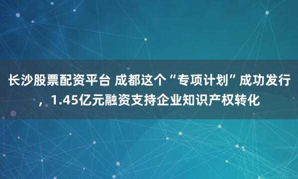 长沙股票配资平台 成都这个“专项计划”成功发行，1.45亿元融资支持企业知识产权转化