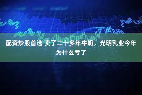 配资炒股首选 卖了二十多年牛奶，光明乳业今年为什么亏了